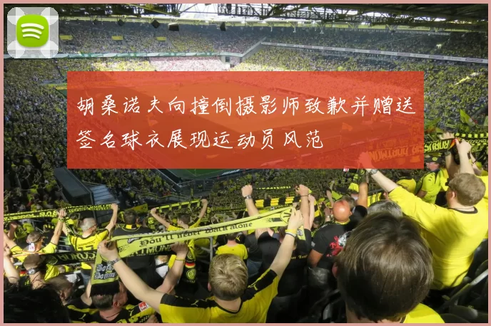 胡桑诺夫向撞倒摄影师致歉并赠送签名球衣展现运动员风范