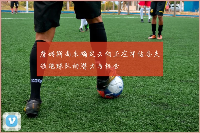詹姆斯尚未确定去向正在评估各支领跑球队的潜力与机会