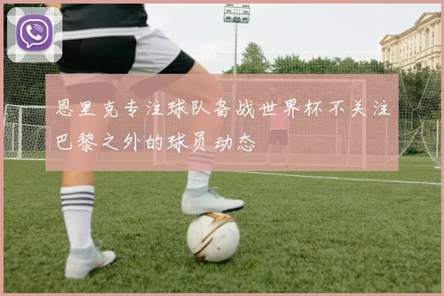 恩里克专注球队备战世界杯不关注巴黎之外的球员动态