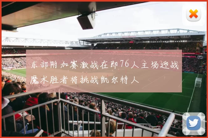 东部附加赛激战在即76人主场迎战魔术胜者将挑战凯尔特人