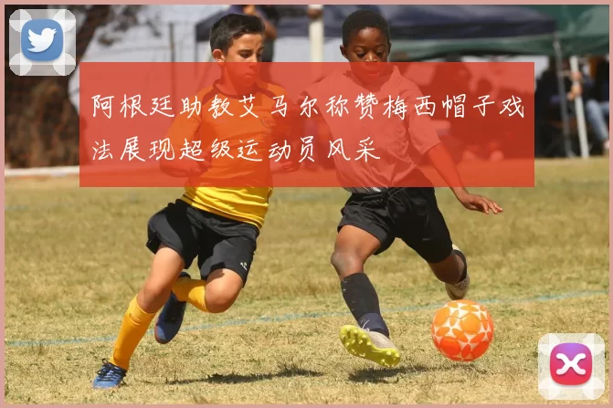 阿根廷助教艾马尔称赞梅西帽子戏法展现超级运动员风采