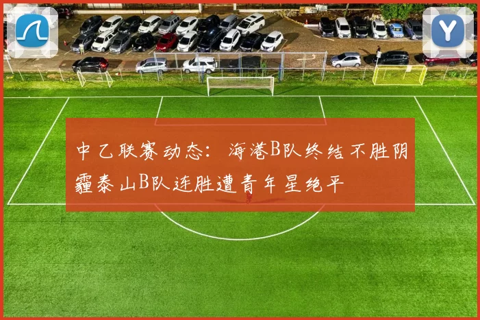 中乙联赛动态：海港B队终结不胜阴霾泰山B队连胜遭青年星绝平