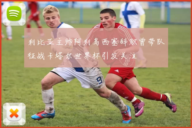 利比亚主帅阿利乌西塞辞职曾带队征战卡塔尔世界杯引发关注