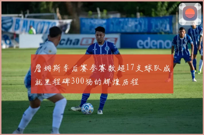 詹姆斯季后赛参赛数超17支球队成就里程碑300场的辉煌历程