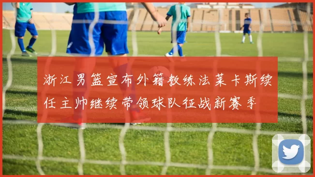 浙江男篮宣布外籍教练法莱卡斯续任主帅继续带领球队征战新赛季