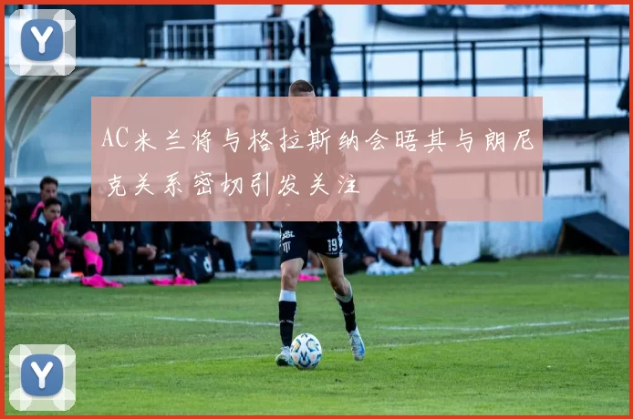 AC米兰将与格拉斯纳会晤其与朗尼克关系密切引发关注