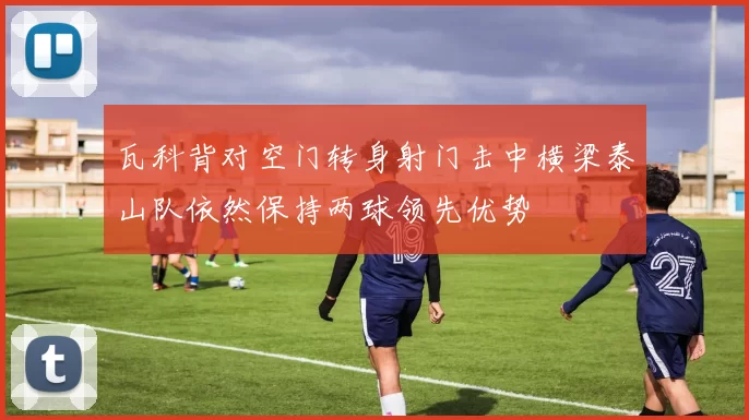 瓦科背对空门转身射门击中横梁泰山队依然保持两球领先优势