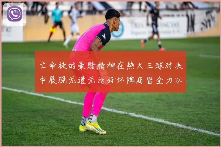 亡命徒的豪赌精神在热火三球对决中展现无遗无论好坏牌局皆全力以赴