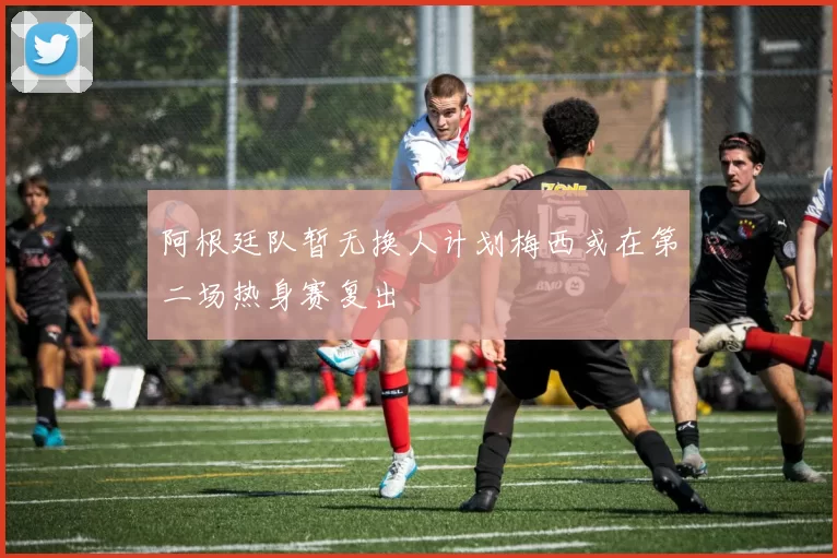 阿根廷队暂无换人计划梅西或在第二场热身赛复出