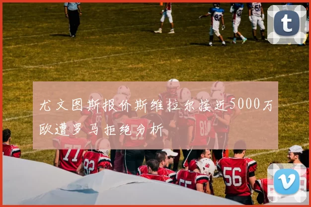 尤文图斯报价斯维拉尔接近5000万欧遭罗马拒绝分析