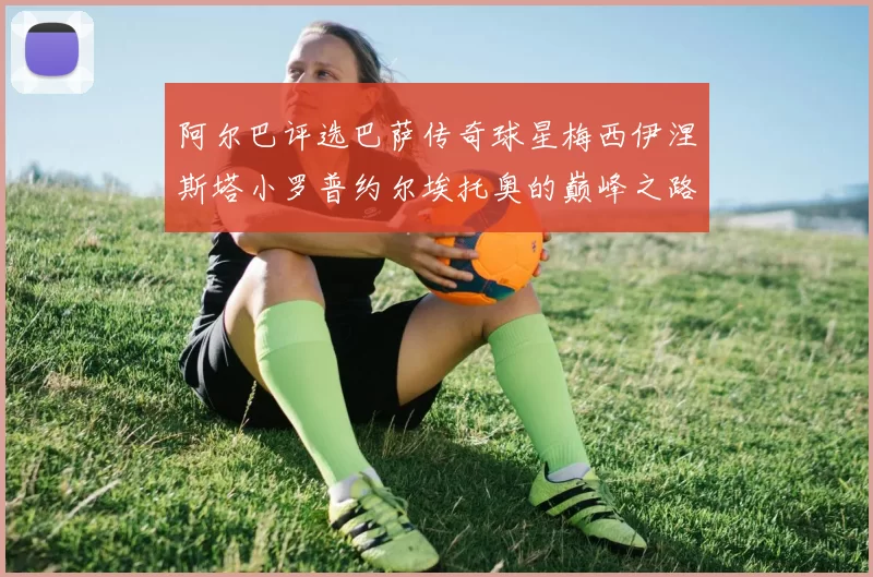 阿尔巴评选巴萨传奇球星梅西伊涅斯塔小罗普约尔埃托奥的巅峰之路