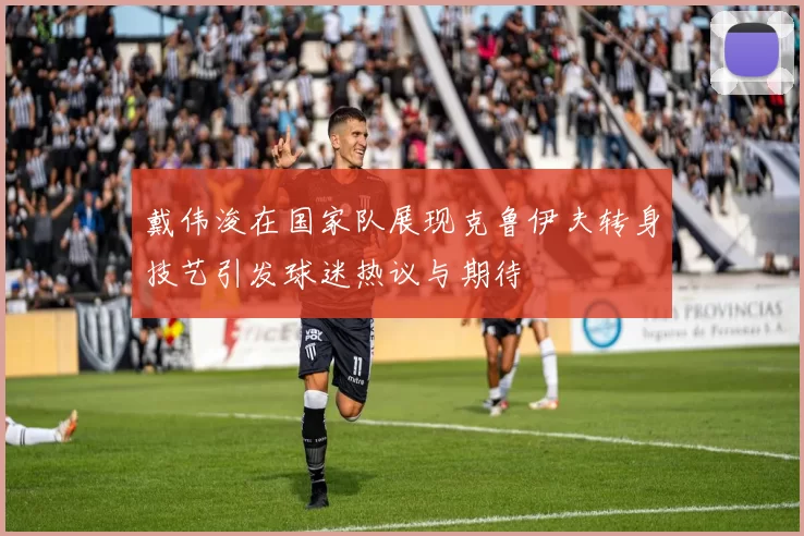 戴伟浚在国家队展现克鲁伊夫转身技艺引发球迷热议与期待