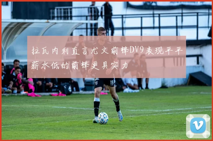拉瓦内利直言尤文前锋DV9表现平平薪水低的前锋更具实力