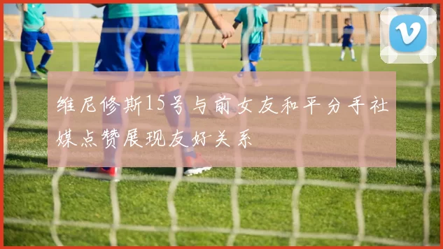 维尼修斯15号与前女友和平分手社媒点赞展现友好关系