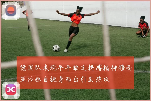 德国队表现平平缺乏拼搏精神穆西亚拉独自挺身而出引发热议