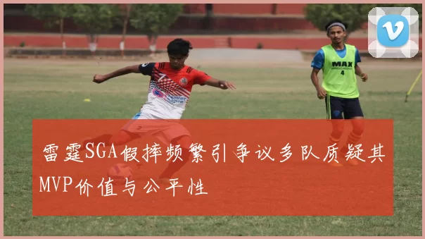 雷霆SGA假摔频繁引争议多队质疑其MVP价值与公平性