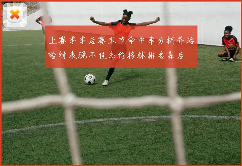 上赛季季后赛末节命中率分析乔治哈特表现不佳杰伦格林排名靠后