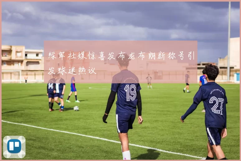 绿军社媒惊喜发布龙布朗新称号引发球迷热议
