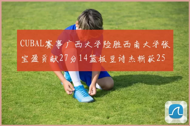 CUBAL赛事广西大学险胜西南大学张宝盈贡献27分14篮板豆诗杰斩获25分