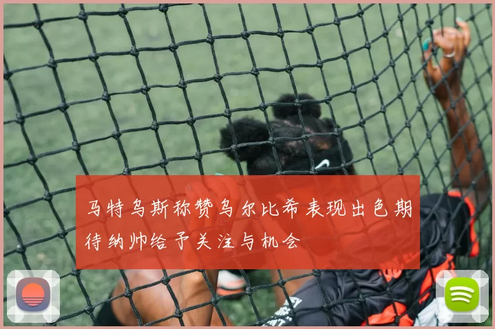 马特乌斯称赞乌尔比希表现出色期待纳帅给予关注与机会