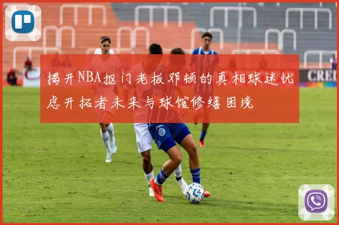 揭开NBA抠门老板邓顿的真相球迷忧虑开拓者未来与球馆修缮困境