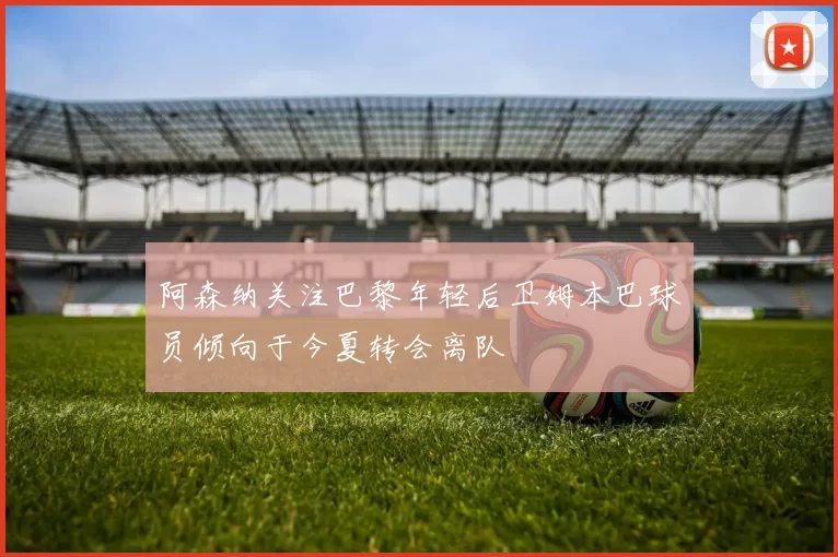 阿森纳关注巴黎年轻后卫姆本巴球员倾向于今夏转会离队